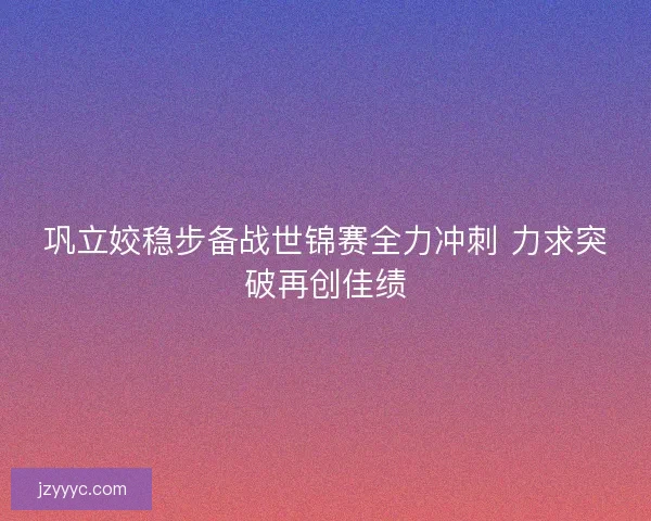 巩立姣稳步备战世锦赛全力冲刺 力求突破再创佳绩